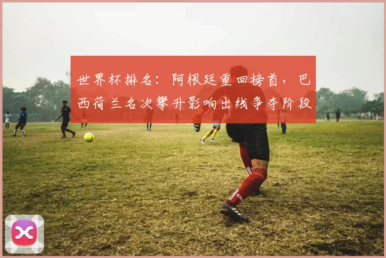 世界杯排名：阿根廷重回榜首，巴西荷兰名次攀升影响出线争夺阶段