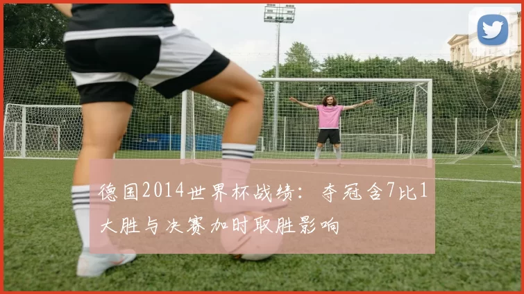 德国2014世界杯战绩:夺冠含7比1大胜与决赛加时取胜影响