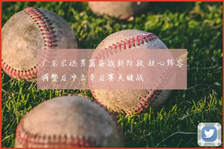 广东宏远男篮备战新阶段 核心阵容调整后冲击季后赛关键战