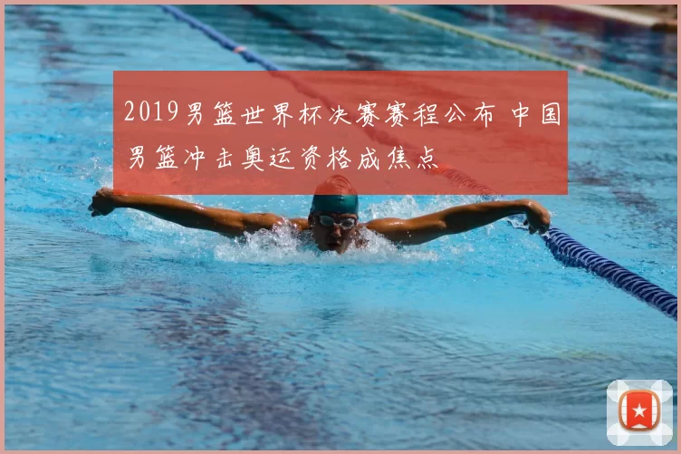 2019男篮世界杯决赛赛程公布 中国男篮冲击奥运资格成焦点