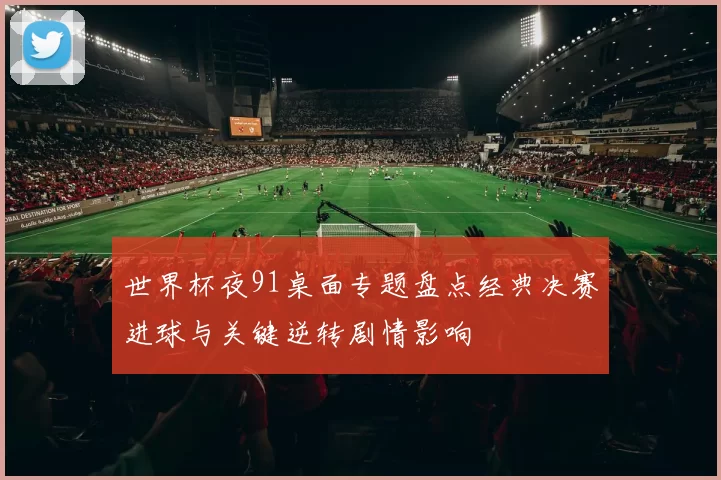 世界杯夜91桌面专题盘点经典决赛进球与关键逆转剧情影响