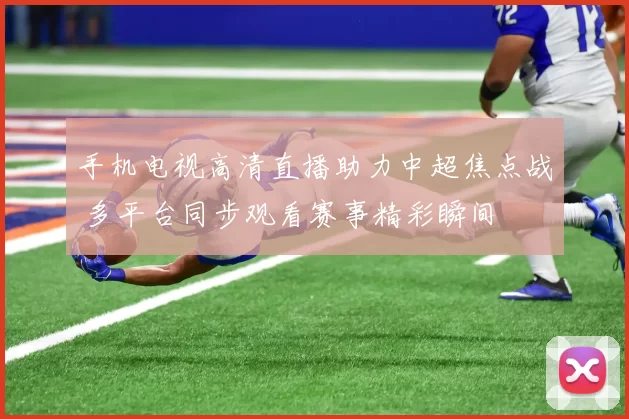 手机电视高清直播助力中超焦点战 多平台同步观看赛事精彩瞬间