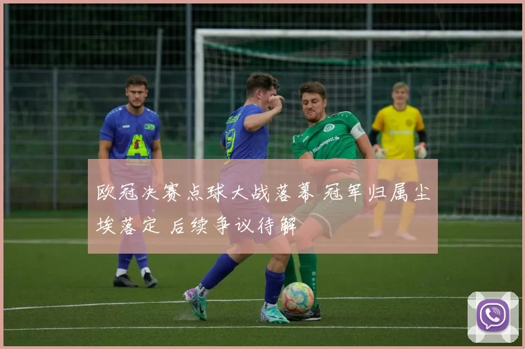欧冠决赛点球大战落幕 冠军归属尘埃落定 后续争议待解