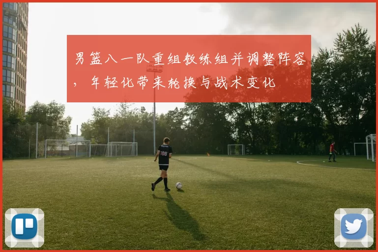 男篮八一队重组教练组并调整阵容，年轻化带来轮换与战术变化