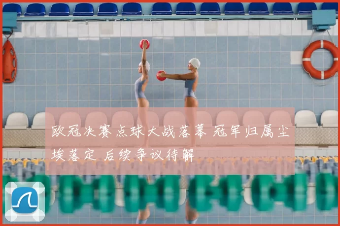 欧冠决赛点球大战落幕 冠军归属尘埃落定 后续争议待解