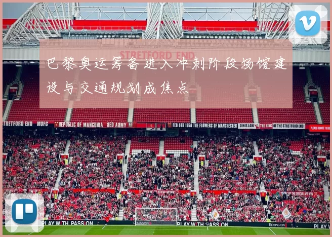 巴黎奥运筹备进入冲刺阶段场馆建设与交通规划成焦点