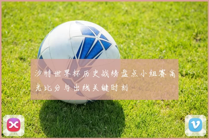 沙特世界杯历史战绩盘点小组赛高光比分与出线关键时刻