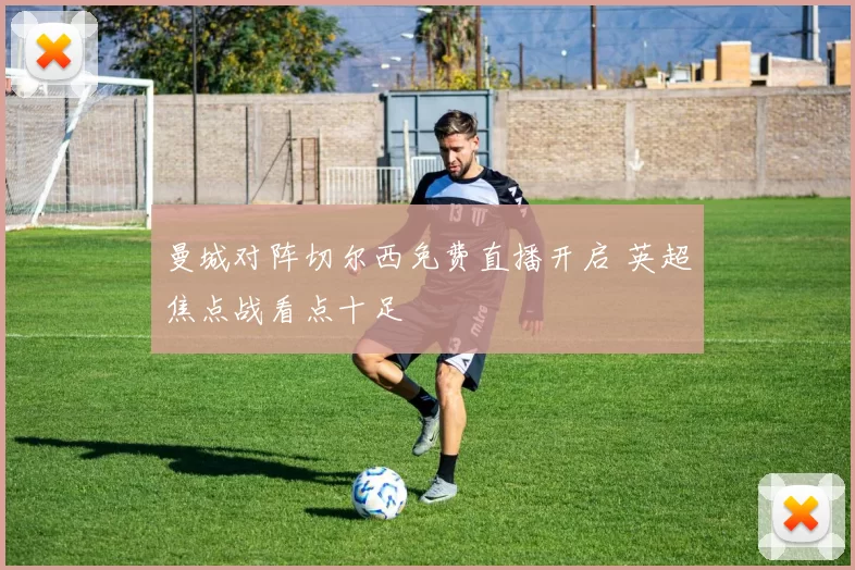 曼城对阵切尔西免费直播开启 英超焦点战看点十足