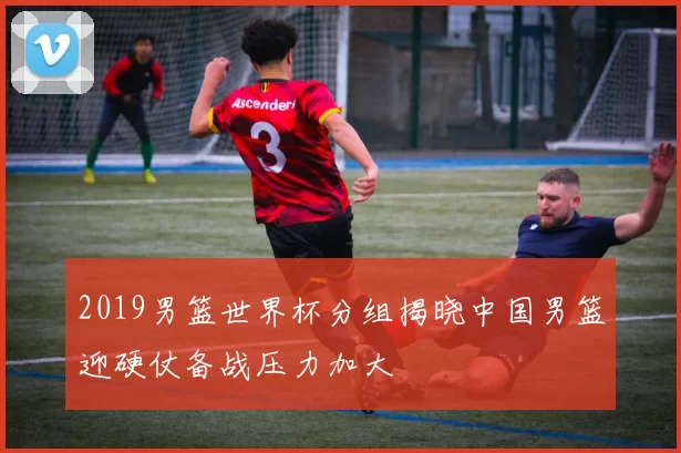 2019男篮世界杯分组揭晓中国男篮迎硬仗备战压力加大