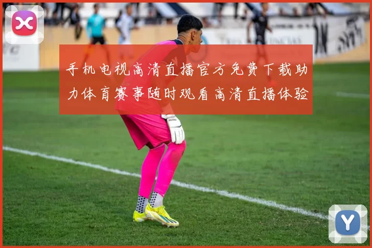 手机电视高清直播官方免费下载助力体育赛事随时观看高清直播体验提升