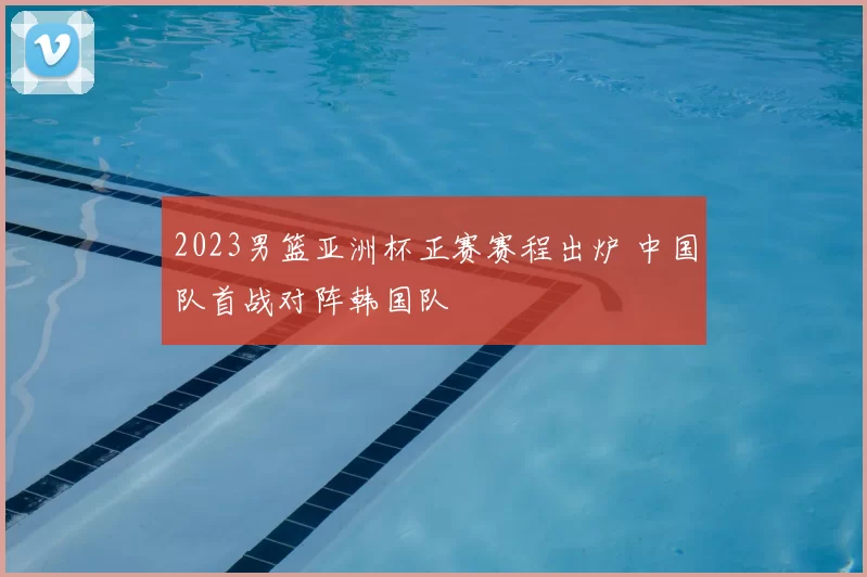 2023男篮亚洲杯正赛赛程出炉 中国队首战对阵韩国队