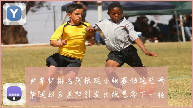 世界杯排名阿根廷小组赛领跑巴西紧随积分差距引发出线悬念下一轮看点