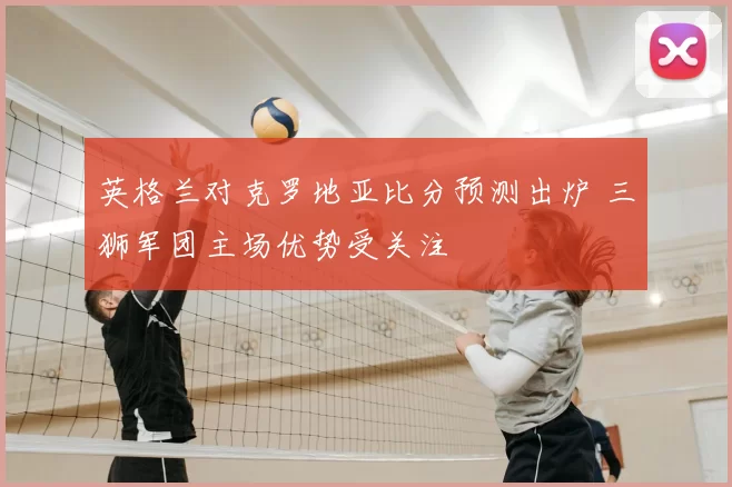 英格兰对克罗地亚比分预测出炉 三狮军团主场优势受关注