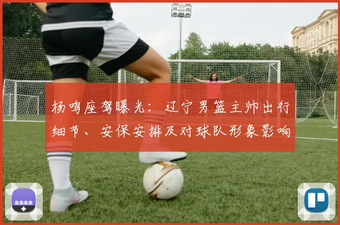 杨鸣座驾曝光：辽宁男篮主帅出行细节、安保安排及对球队形象影响