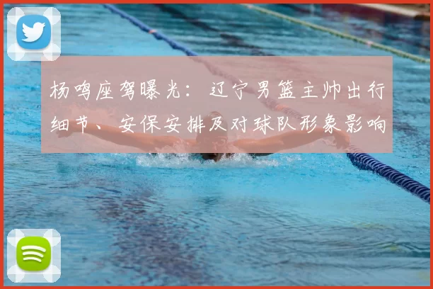 杨鸣座驾曝光：辽宁男篮主帅出行细节、安保安排及对球队形象影响