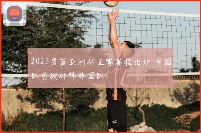 2023男篮亚洲杯正赛赛程出炉 中国队首战对阵韩国队