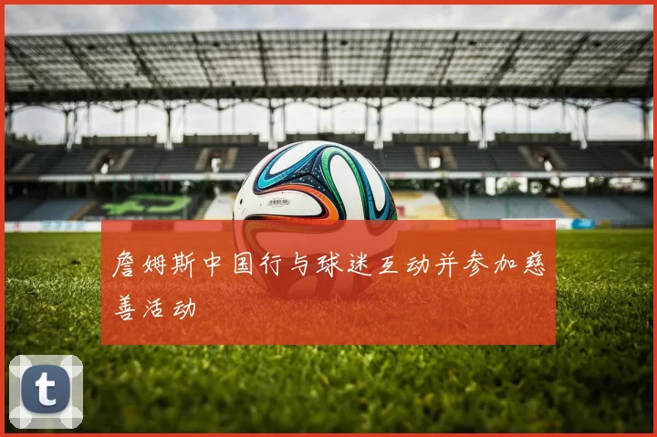 詹姆斯中国行与球迷互动并参加慈善活动