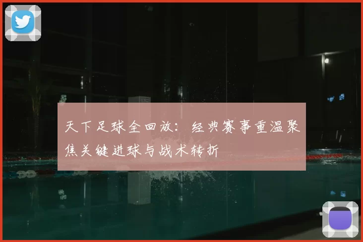 天下足球全回放：经典赛事重温聚焦关键进球与战术转折