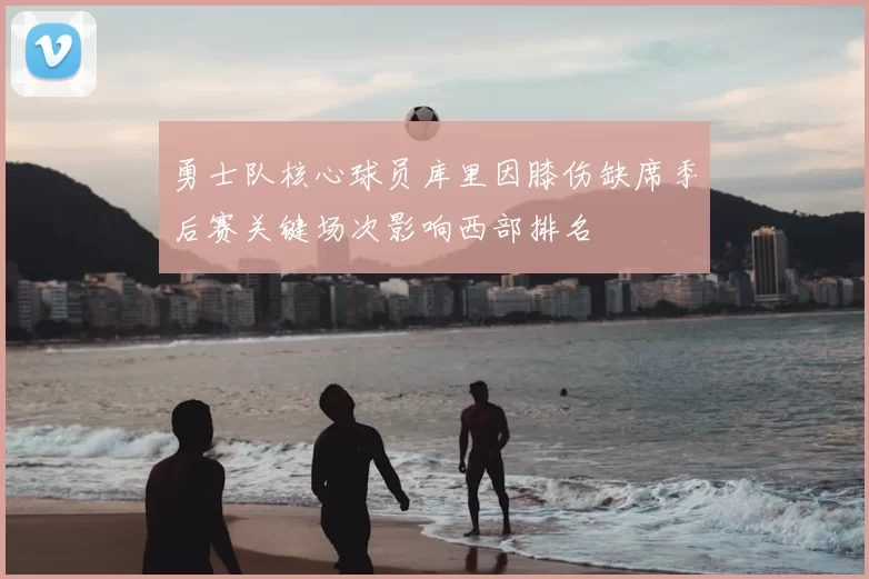 勇士队核心球员库里因膝伤缺席季后赛关键场次影响西部排名