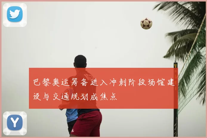 巴黎奥运筹备进入冲刺阶段场馆建设与交通规划成焦点