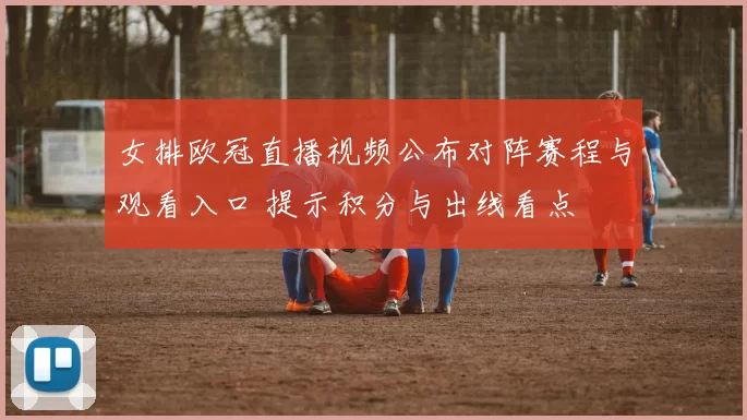 女排欧冠直播视频公布对阵赛程与观看入口 提示积分与出线看点