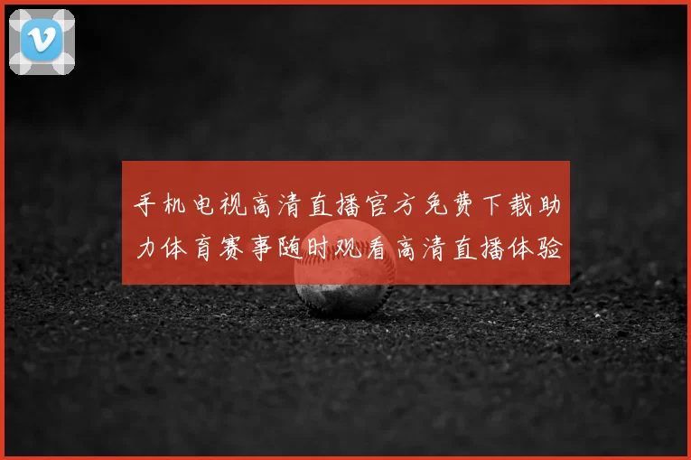 手机电视高清直播官方免费下载助力体育赛事随时观看高清直播体验提升