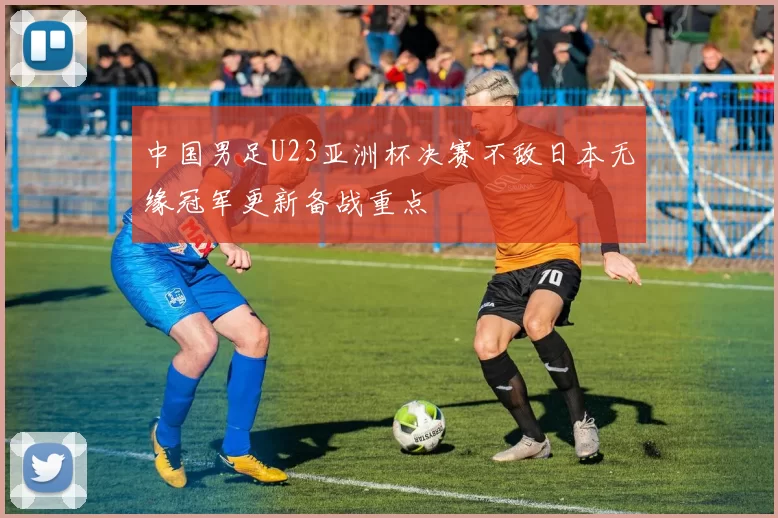 中国男足U23亚洲杯决赛不敌日本无缘冠军更新备战重点