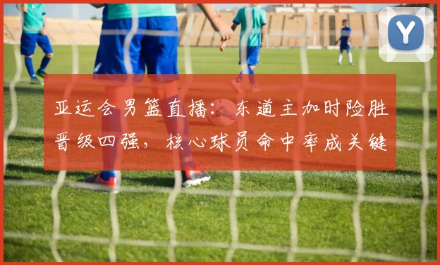 亚运会男篮直播：东道主加时险胜晋级四强，核心球员命中率成关键