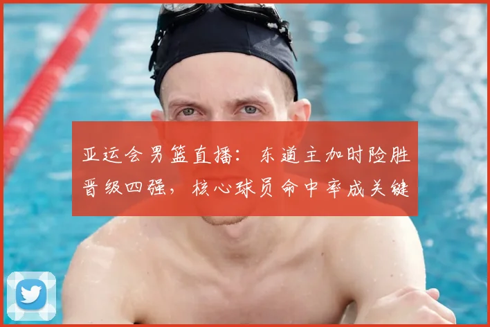 亚运会男篮直播：东道主加时险胜晋级四强，核心球员命中率成关键
