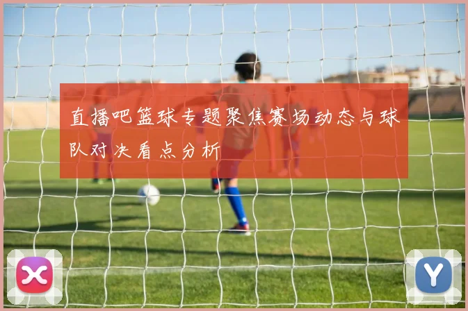 直播吧篮球专题聚焦赛场动态与球队对决看点分析