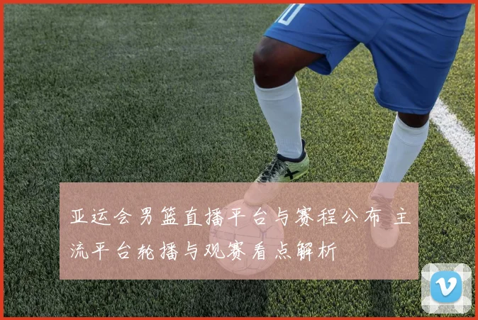 亚运会男篮直播平台与赛程公布 主流平台轮播与观赛看点解析