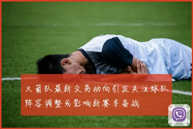 火箭队最新交易动向引发关注球队阵容调整或影响新赛季备战