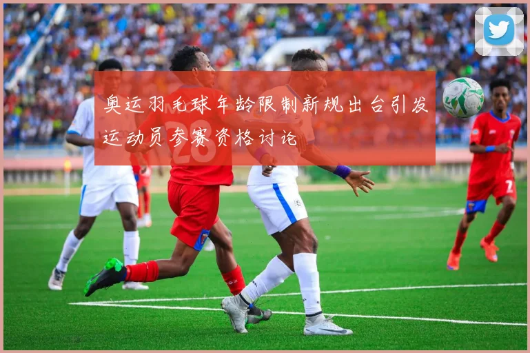 奥运羽毛球年龄限制新规出台引发运动员参赛资格讨论