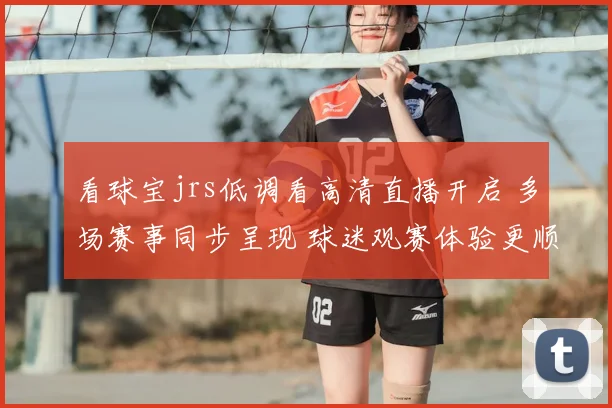 看球宝jrs低调看高清直播开启 多场赛事同步呈现 球迷观赛体验更顺畅
