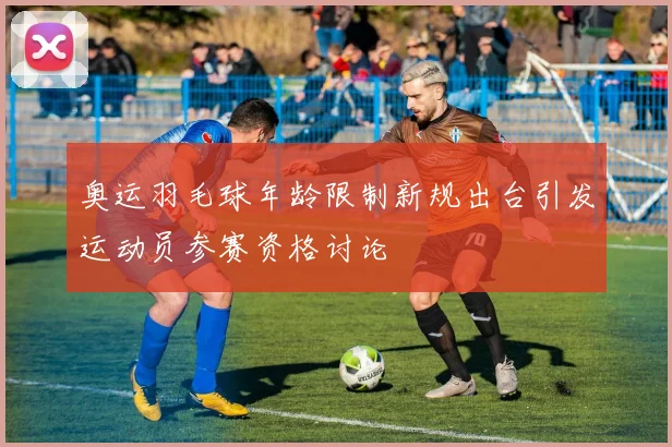 奥运羽毛球年龄限制新规出台引发运动员参赛资格讨论